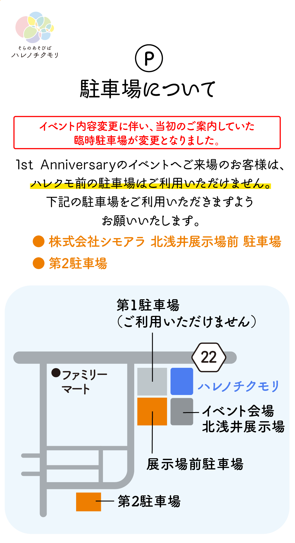 1st Anniversaryのイベントへご来場のお客様は、ハレクモ前の駐車場はご利用いただけません。下記の駐車場をご利用いただきますようお願いいたします。● 第2駐車場● 株式会社シモアラ 北浅井展示場前 駐車場